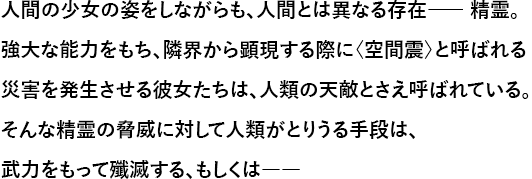 人間の少女の姿をしながらも、人間とは異なる存在―― 精霊。強大な能力をもち、隣界から顕現する際に〈空間震〉と呼ばれる災害を発生させる彼女たちは、人類の天敵とさえ呼ばれている。そんな精霊の脅威に対して人類がとりうる手段は、武力をもって殲滅する、もしくは――