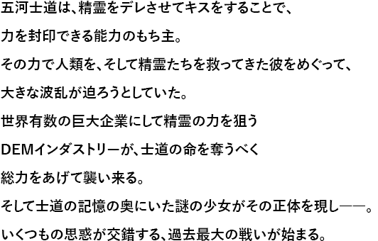 五河士道は、精霊をデレさせてキスをすることで、力を封印できる能力のもち主。その力で人類を、そして精霊たちを救ってきた彼をめぐって、大きな波乱が迫ろうとしていた。世界有数の巨大企業にして精霊の力を狙うDEMインダストリーが、士道の命を奪うべく総力をあげて襲い来る。そして士道の記憶の奥にいた謎の少女がその正体を現し――。いくつもの思惑が交錯する、過去最大の戦いが始まる。