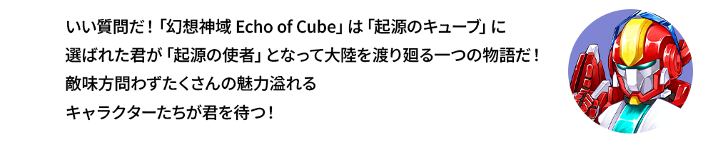 いい質問だ！「幻想神域 Echo of Cube」は「起源のキューブ」に選ばれた君が「起源の使者」となって大陸を渡り廻る一つの物語だ！敵味方問わずたくさんの魅力溢れるキャラクターたちが君を待つ！