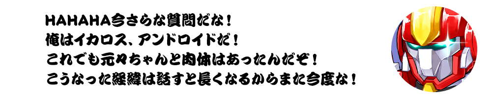 HAHAHA今さらな質問だな！俺はイカロス、アンドロイドだ！これでも元々ちゃんと肉体はあったんだぞ！こうなった経緯は話すと長くなるからまた今度な！